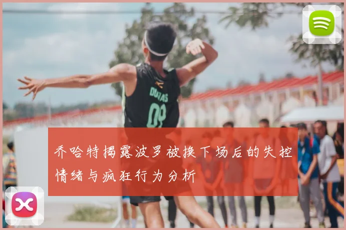 乔哈特揭露波罗被换下场后的失控情绪与疯狂行为分析