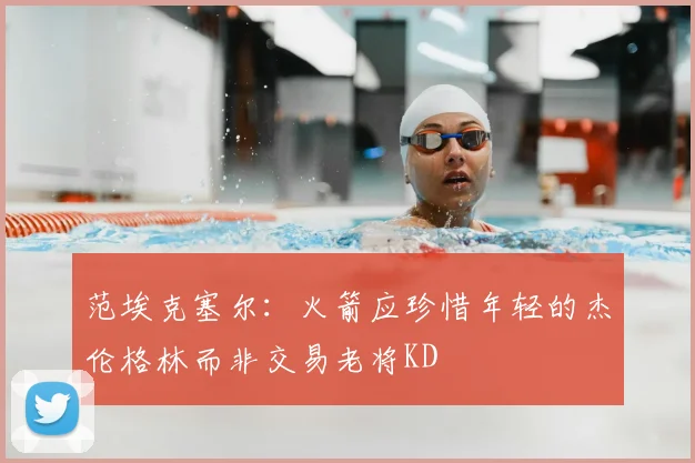 范埃克塞尔：火箭应珍惜年轻的杰伦格林而非交易老将KD