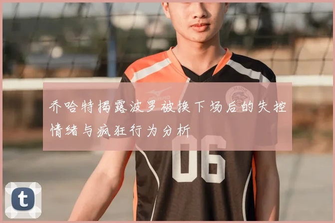 乔哈特揭露波罗被换下场后的失控情绪与疯狂行为分析
