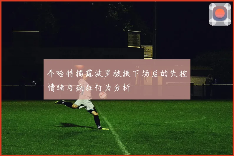 乔哈特揭露波罗被换下场后的失控情绪与疯狂行为分析
