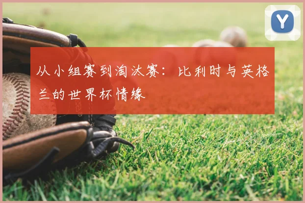 从小组赛到淘汰赛：比利时与英格兰的世界杯情缘
