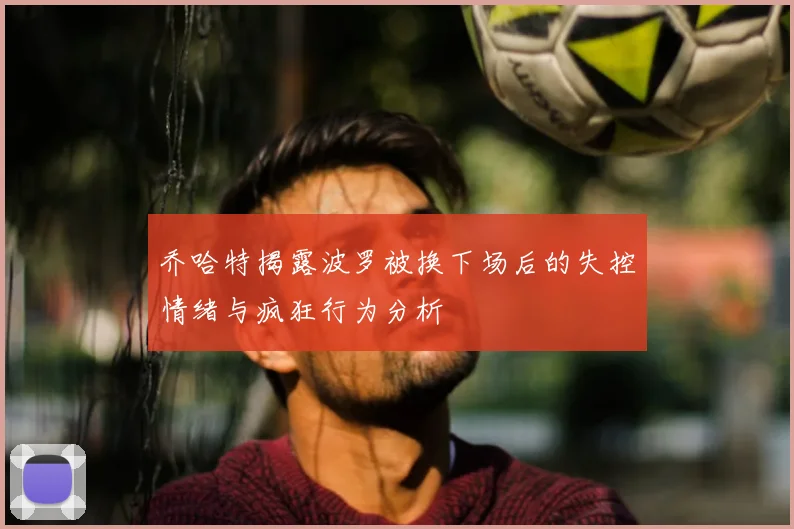 乔哈特揭露波罗被换下场后的失控情绪与疯狂行为分析