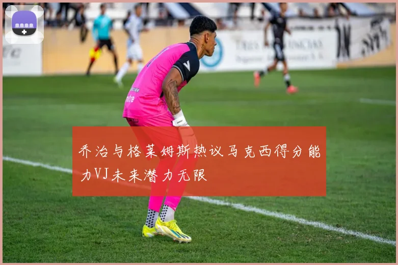 乔治与格莱姆斯热议马克西得分能力VJ未来潜力无限
