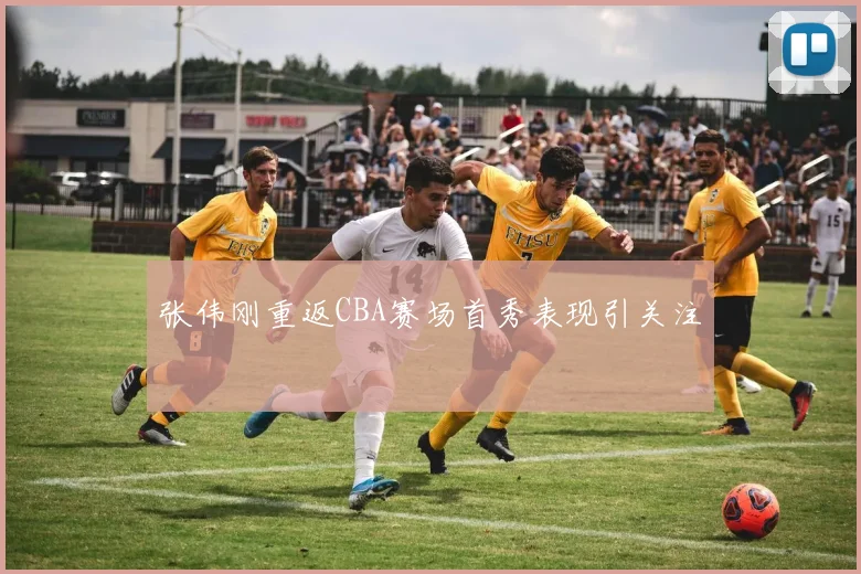 张伟刚重返CBA赛场首秀表现引关注