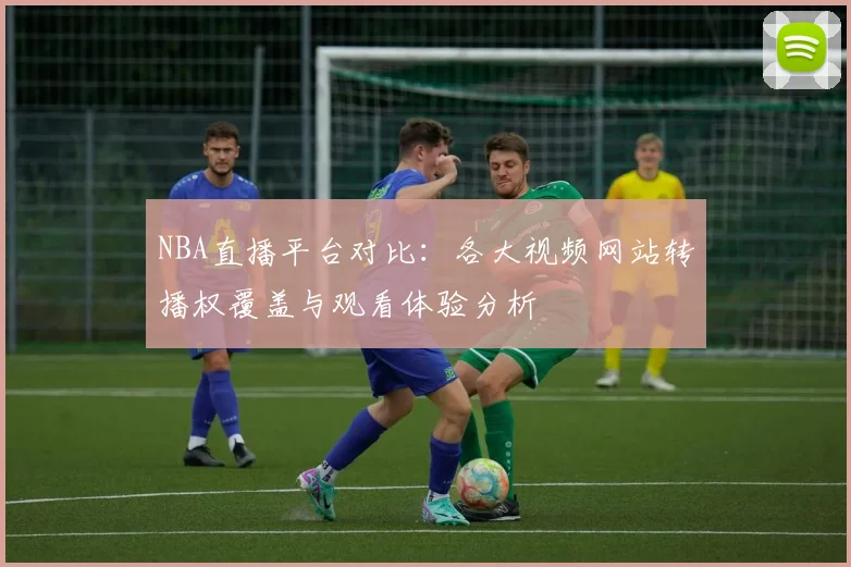 NBA直播平台对比:各大视频网站转播权覆盖与观看体验分析