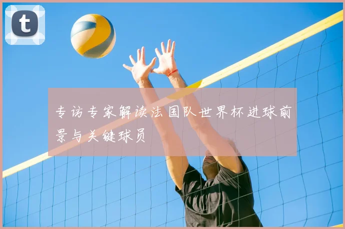 专访专家解读法国队世界杯进球前景与关键球员
