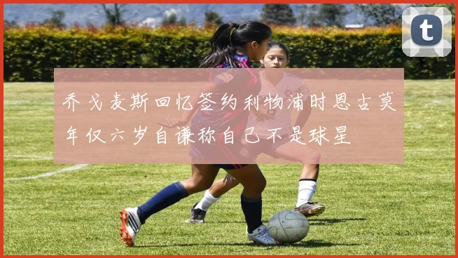 乔戈麦斯回忆签约利物浦时恩古莫年仅六岁自谦称自己不是球星