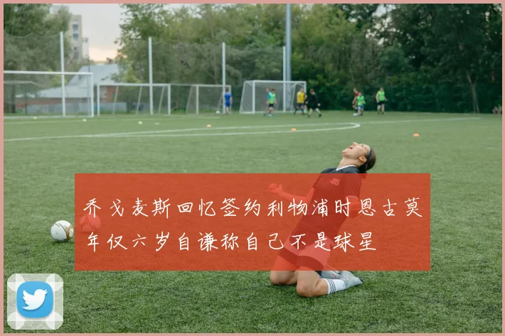 乔戈麦斯回忆签约利物浦时恩古莫年仅六岁自谦称自己不是球星