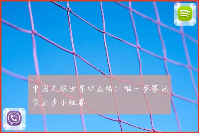 中国足球世界杯成绩：唯一参赛记录止步小组赛