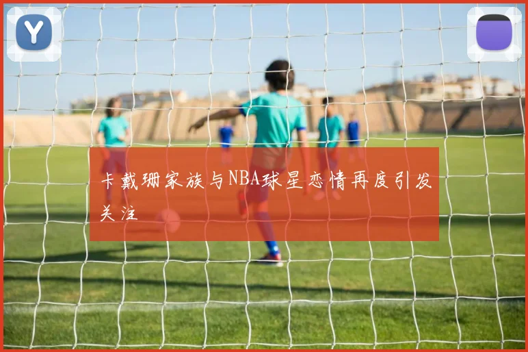 卡戴珊家族与NBA球星恋情再度引发关注