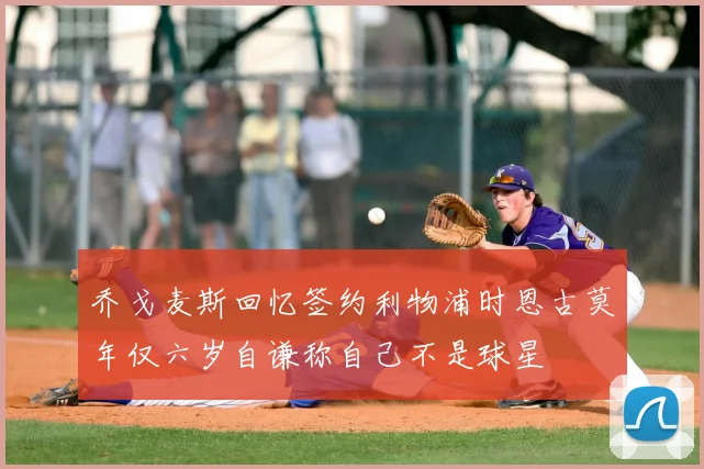 乔戈麦斯回忆签约利物浦时恩古莫年仅六岁自谦称自己不是球星