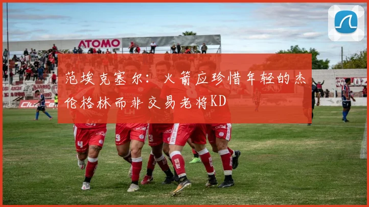 范埃克塞尔：火箭应珍惜年轻的杰伦格林而非交易老将KD