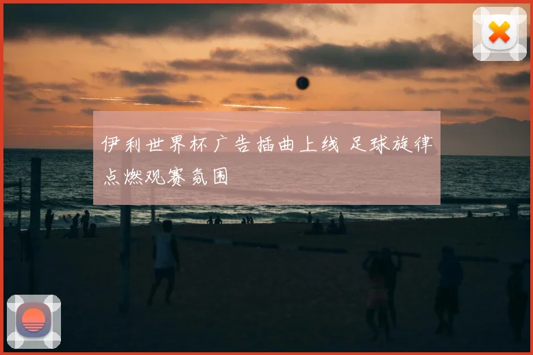 伊利世界杯广告插曲上线 足球旋律点燃观赛氛围