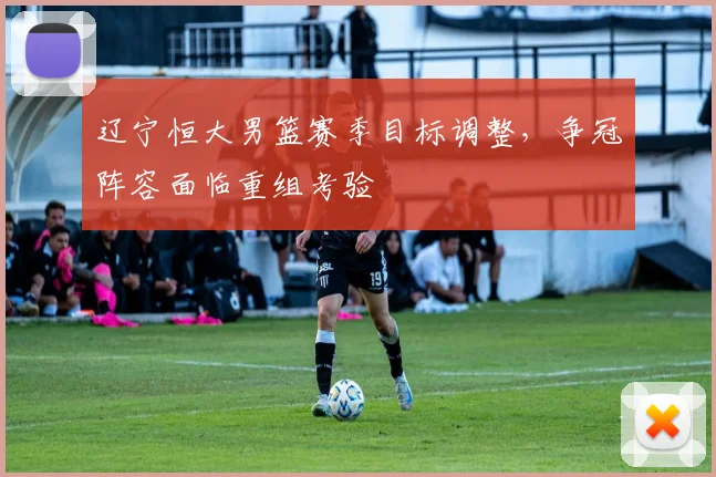 辽宁恒大男篮赛季目标调整，争冠阵容面临重组考验