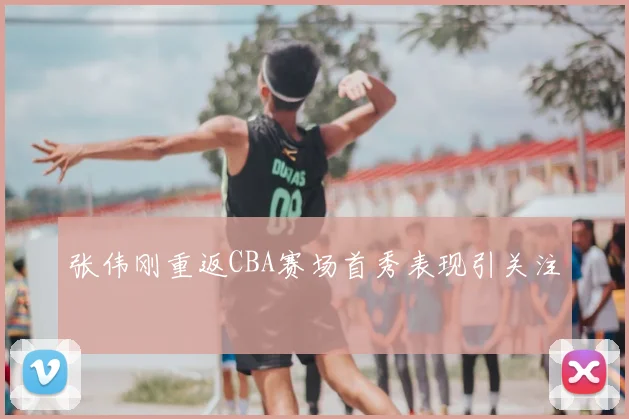 张伟刚重返CBA赛场首秀表现引关注