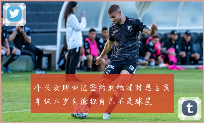 乔戈麦斯回忆签约利物浦时恩古莫年仅六岁自谦称自己不是球星