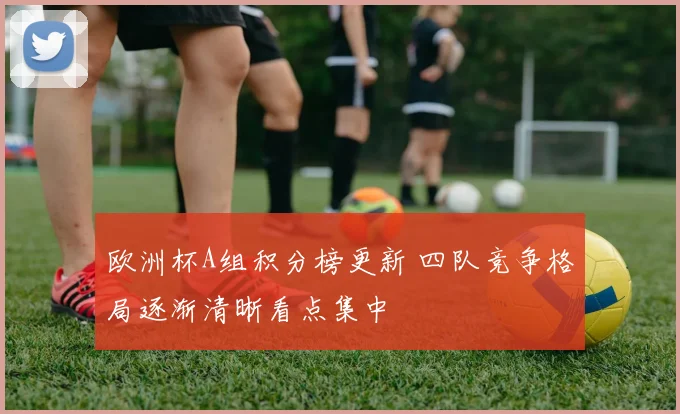 欧洲杯A组积分榜更新 四队竞争格局逐渐清晰看点集中