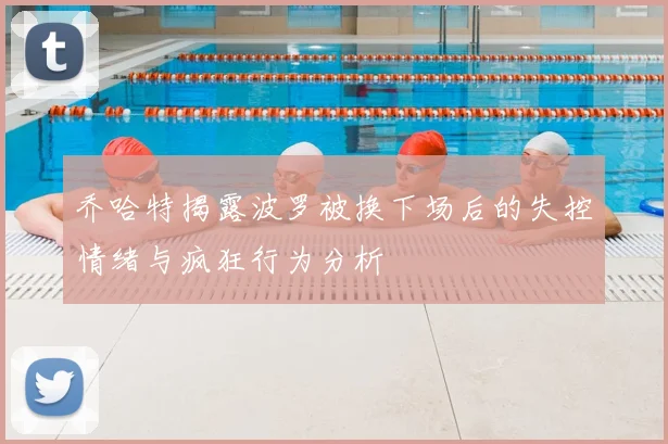 乔哈特揭露波罗被换下场后的失控情绪与疯狂行为分析