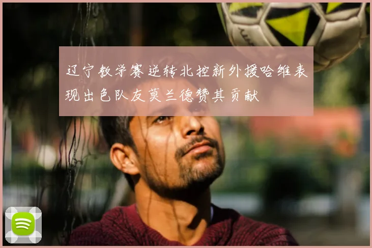 辽宁教学赛逆转北控新外援哈维表现出色队友莫兰德赞其贡献