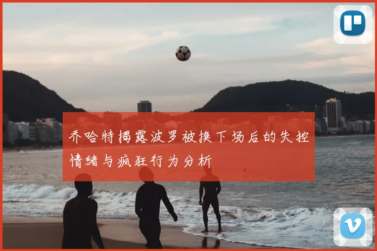 乔哈特揭露波罗被换下场后的失控情绪与疯狂行为分析