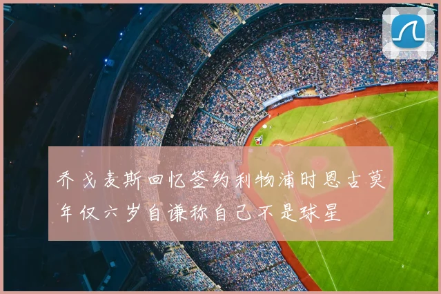 乔戈麦斯回忆签约利物浦时恩古莫年仅六岁自谦称自己不是球星