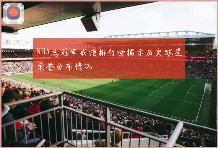 NBA总冠军戒指排行榜揭示历史球星荣誉分布情况