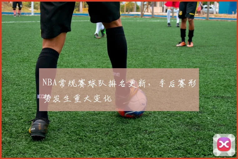 NBA常规赛球队排名更新，季后赛形势发生重大变化