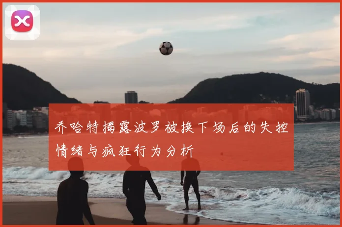 乔哈特揭露波罗被换下场后的失控情绪与疯狂行为分析