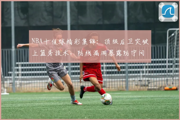 NBA十佳球精彩集锦:顶级后卫突破上篮秀技术,防线漏洞暴露防守问题