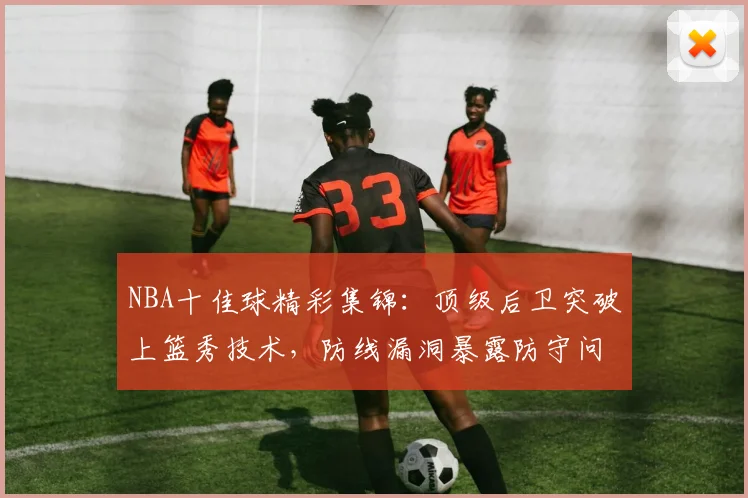 NBA十佳球精彩集锦:顶级后卫突破上篮秀技术,防线漏洞暴露防守问题