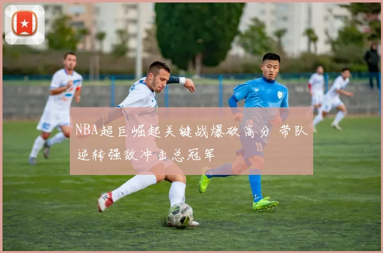 NBA超巨崛起关键战爆砍高分 带队逆转强敌冲击总冠军