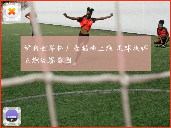 伊利世界杯广告插曲上线 足球旋律点燃观赛氛围