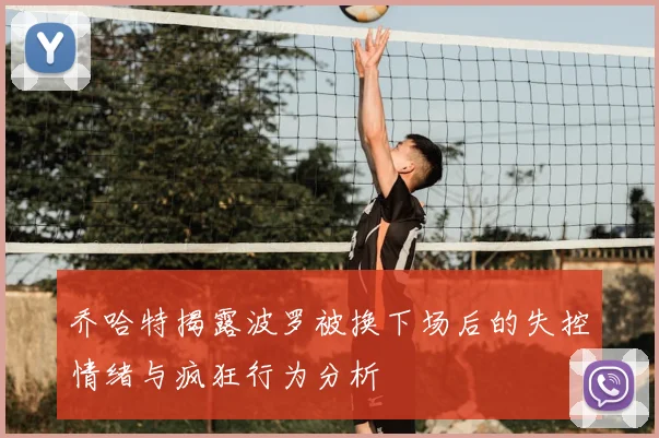 乔哈特揭露波罗被换下场后的失控情绪与疯狂行为分析