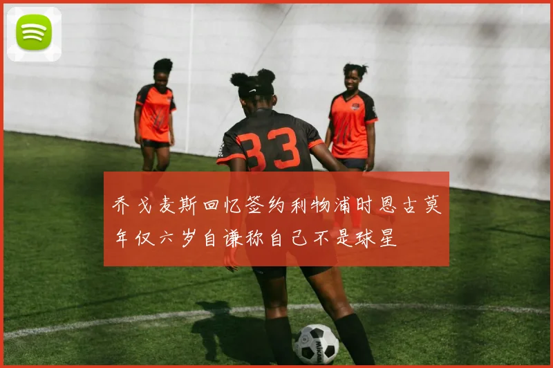 乔戈麦斯回忆签约利物浦时恩古莫年仅六岁自谦称自己不是球星