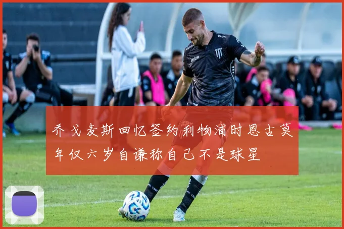 乔戈麦斯回忆签约利物浦时恩古莫年仅六岁自谦称自己不是球星