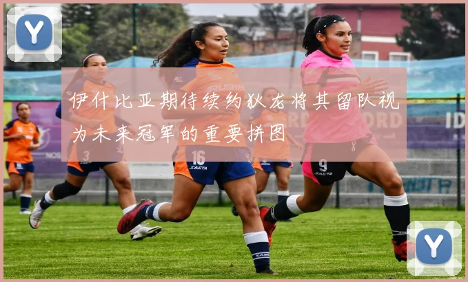伊什比亚期待续约狄龙将其留队视为未来冠军的重要拼图