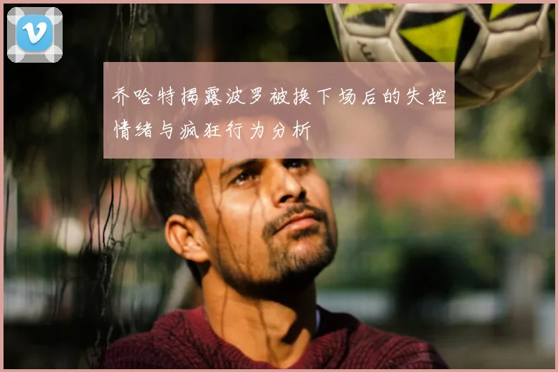 乔哈特揭露波罗被换下场后的失控情绪与疯狂行为分析