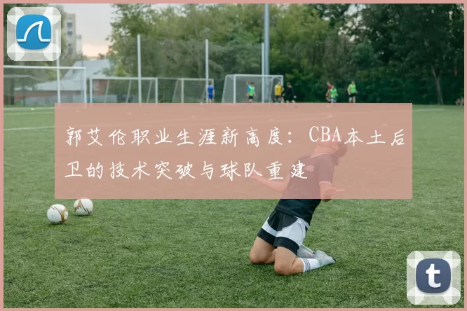 郭艾伦职业生涯新高度:CBA本土后卫的技术突破与球队重建