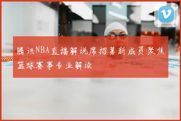 腾讯NBA直播解说席招募新成员聚焦篮球赛事专业解读