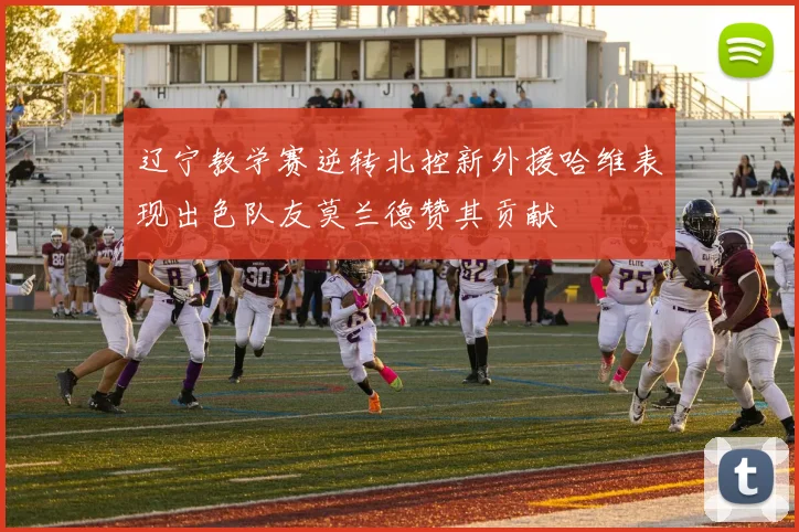 辽宁教学赛逆转北控新外援哈维表现出色队友莫兰德赞其贡献