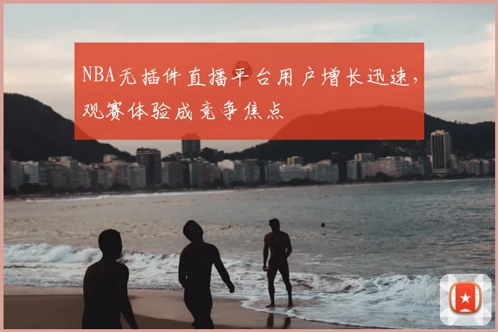 NBA无插件直播平台用户增长迅速，观赛体验成竞争焦点