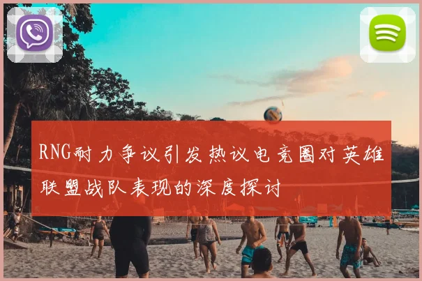 RNG耐力争议引发热议电竞圈对英雄联盟战队表现的深度探讨