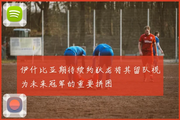 伊什比亚期待续约狄龙将其留队视为未来冠军的重要拼图