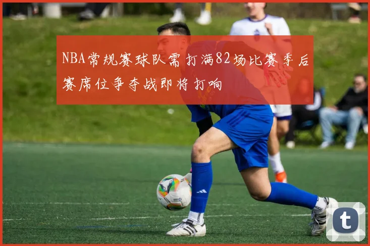 NBA常规赛球队需打满82场比赛季后赛席位争夺战即将打响