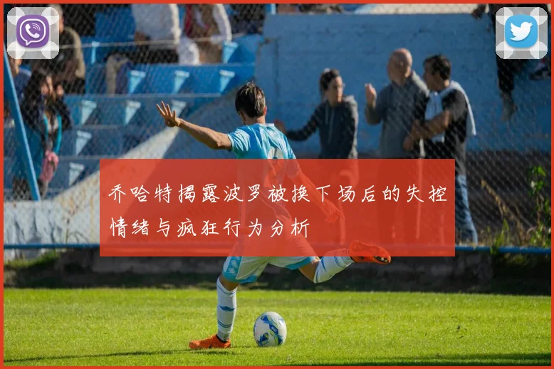 乔哈特揭露波罗被换下场后的失控情绪与疯狂行为分析