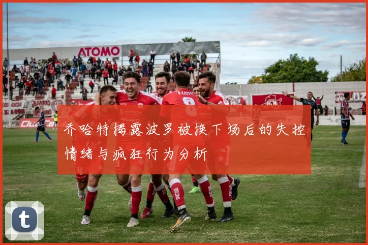 乔哈特揭露波罗被换下场后的失控情绪与疯狂行为分析