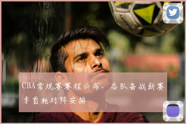 CBA常规赛赛程公布，各队备战新赛季首轮对阵安排