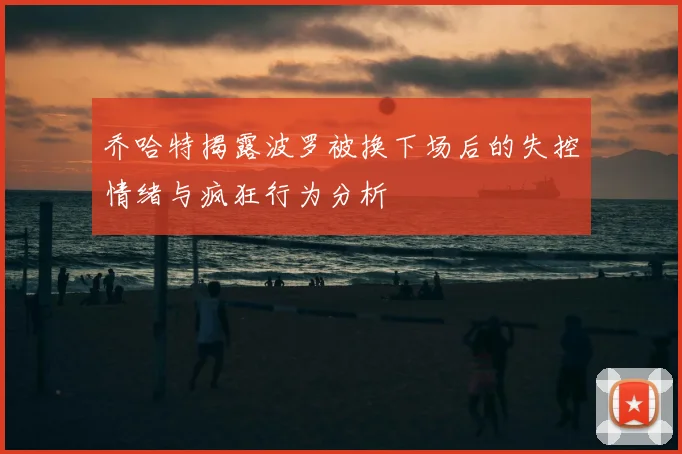 乔哈特揭露波罗被换下场后的失控情绪与疯狂行为分析