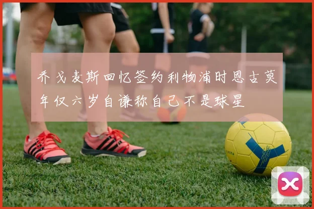 乔戈麦斯回忆签约利物浦时恩古莫年仅六岁自谦称自己不是球星