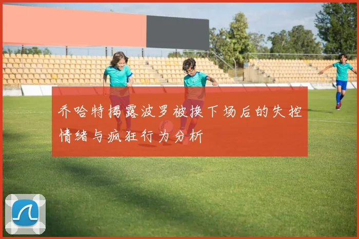 乔哈特揭露波罗被换下场后的失控情绪与疯狂行为分析